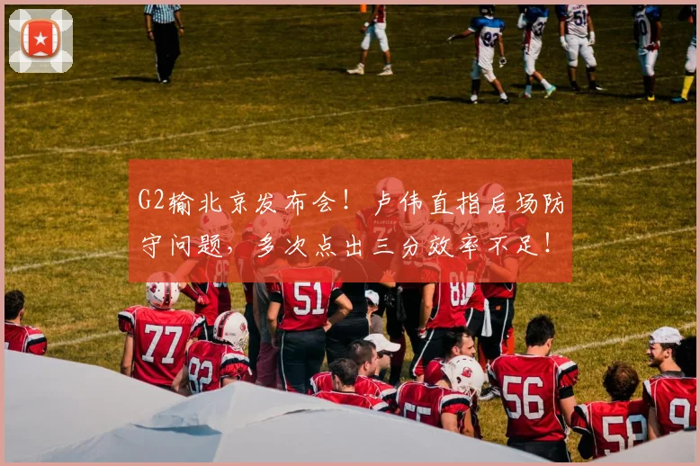 G2输北京发布会！卢伟直指后场防守问题，多次点出三分效率不足！
