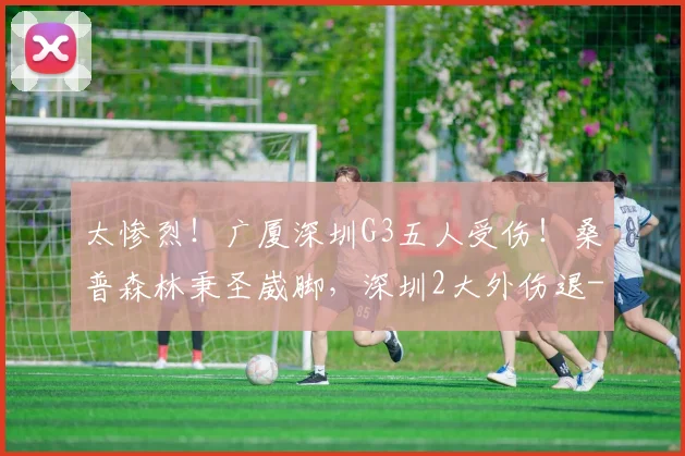 太惨烈！广厦深圳G3五人受伤！桑普森林秉圣崴脚，深圳2大外伤退
