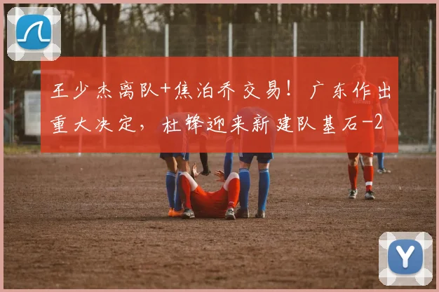 王少杰离队+焦泊乔交易！广东作出重大决定，杜锋迎来新建队基石