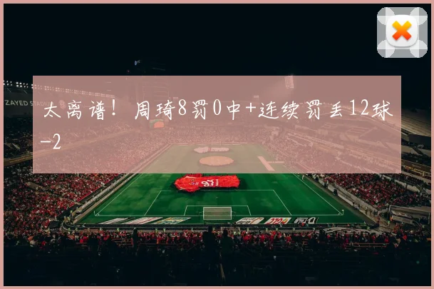 太离谱！周琦8罚0中+连续罚丢12球