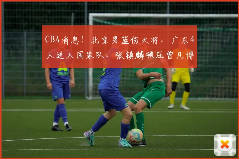 CBA消息！北京男篮伤大将，广东4人进入国家队，张镇麟碾压曾凡博