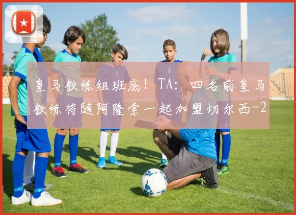 皇马教练组班底！TA：四名前皇马教练将随阿隆索一起加盟切尔西