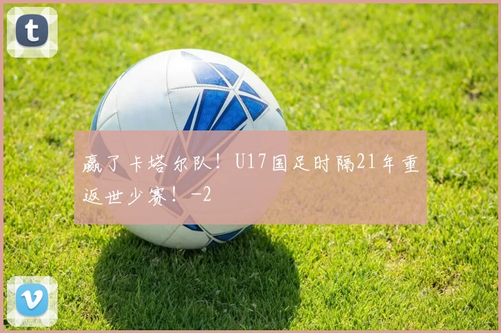 赢了卡塔尔队！U17国足时隔21年重返世少赛！