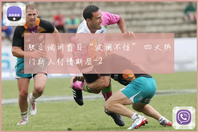联合试训首日“波澜不惊” 四大热门新人行情断层