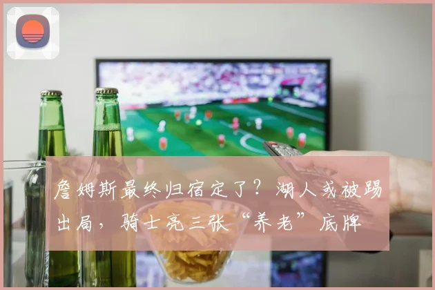 詹姆斯最终归宿定了？湖人或被踢出局，骑士亮三张“养老”底牌