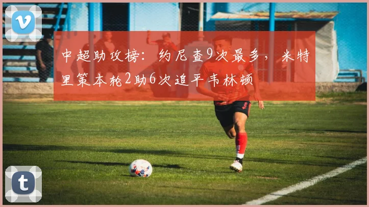 中超助攻榜：约尼查9次最多，米特里策本轮2助6次追平韦林顿