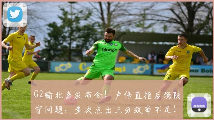 G2输北京发布会！卢伟直指后场防守问题，多次点出三分效率不足！