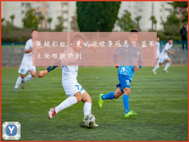 英超彩经：曼城延续争冠悬念 蓝军主场难胜热刺