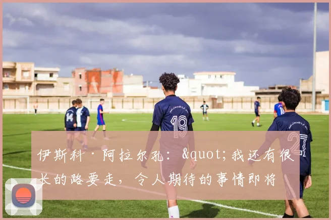 伊斯科·阿拉尔孔："我还有很长的路要走，令人期待的事情即将到来"