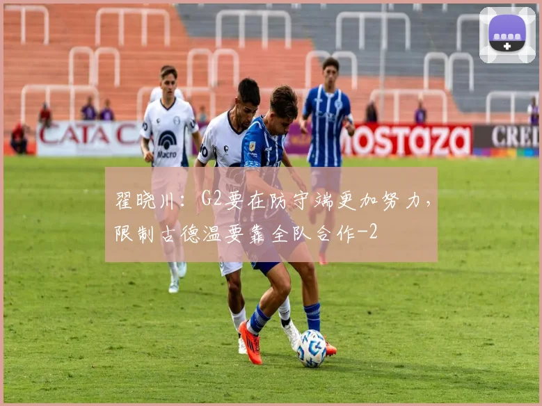 翟晓川：G2要在防守端更加努力，限制古德温要靠全队合作