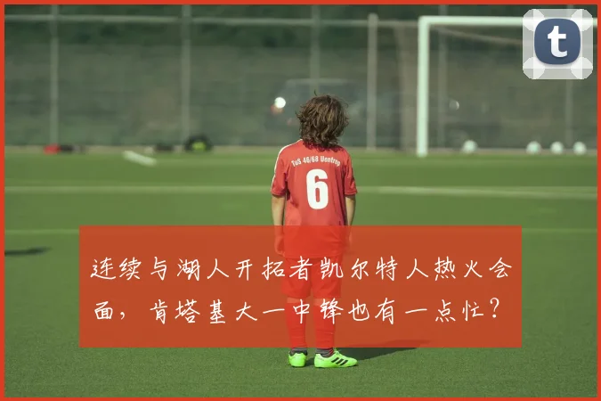 连续与湖人开拓者凯尔特人热火会面，肯塔基大一中锋也有一点忙？
