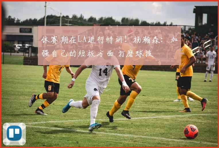 休赛期在LA进行特训！杨瀚森：加强自己的短板方面 打磨球技
