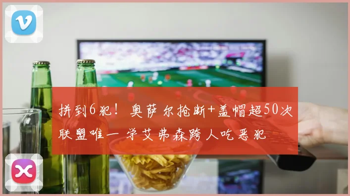 拼到6犯！奥萨尔抢断+盖帽超50次联盟唯一 学艾弗森跨人吃恶犯