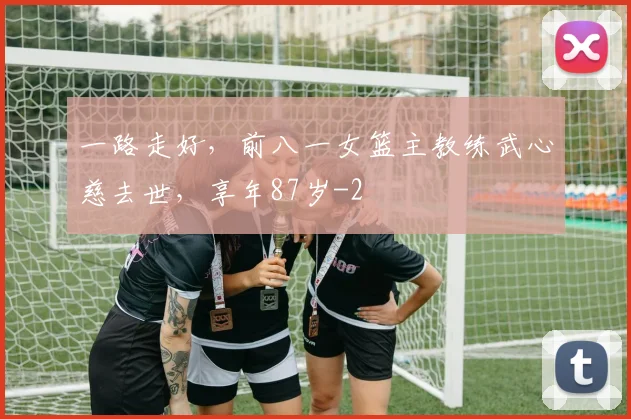 一路走好，前八一女篮主教练武心慈去世，享年87岁