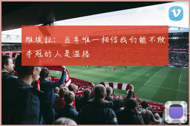 维埃拉：当年唯一相信我们能不败夺冠的人是温格