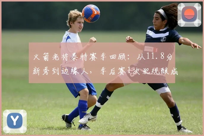 火箭老将泰特赛季回顾：从11.8分新秀到边缘人，季后赛1次犯规酿成崩盘