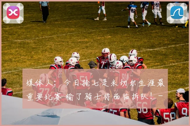 媒体人：今日抢七是米切尔生涯最重要比赛 输了骑士将面临拆队！