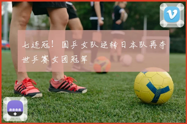 七连冠！国乒女队逆转日本队再夺世乒赛女团冠军