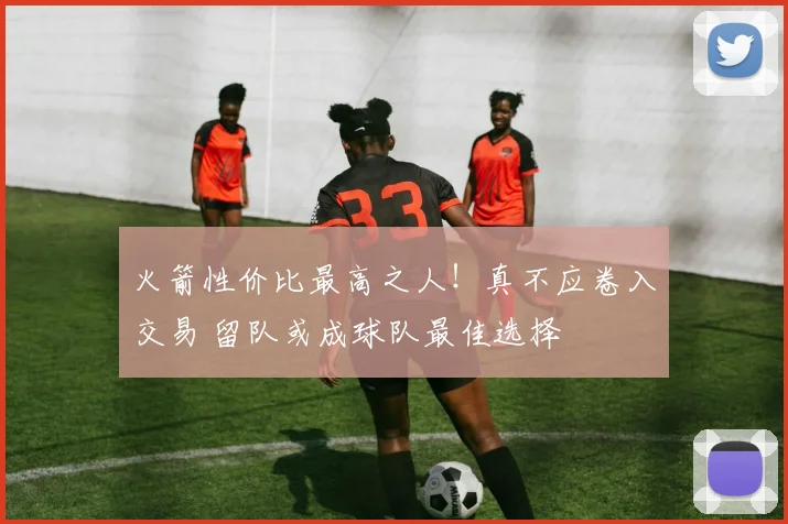 火箭性价比最高之人！真不应卷入交易 留队或成球队最佳选择