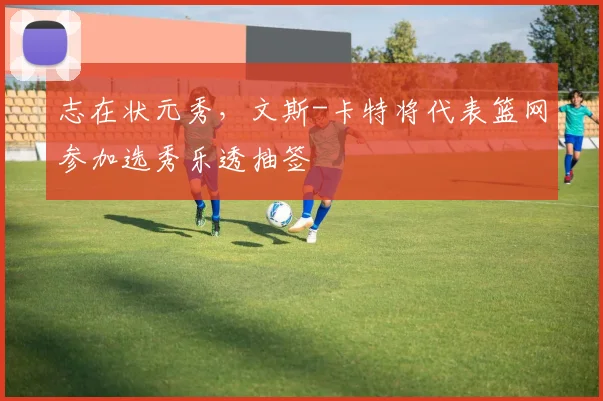 志在状元秀，文斯-卡特将代表篮网参加选秀乐透抽签