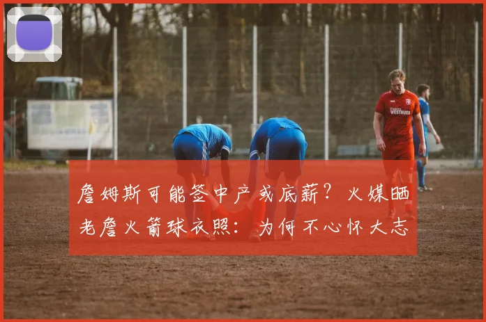 詹姆斯可能签中产或底薪？火媒晒老詹火箭球衣照：为何不心怀大志
