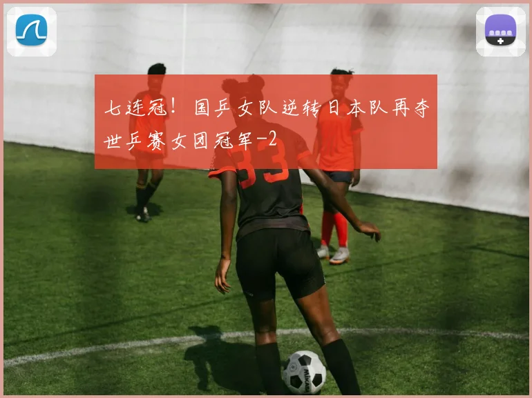 七连冠！国乒女队逆转日本队再夺世乒赛女团冠军