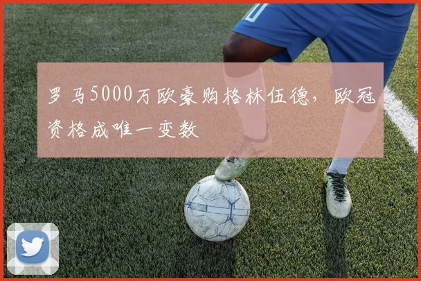 罗马5000万欧豪购格林伍德，欧冠资格成唯一变数