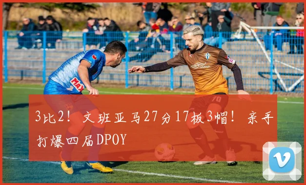 3比2！文班亚马27分17板3帽！亲手打爆四届DPOY