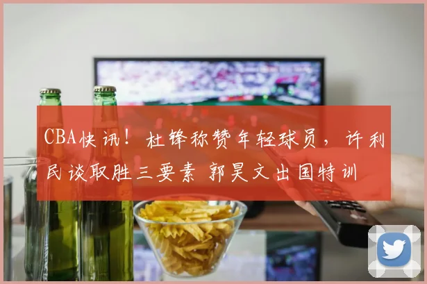CBA快讯！杜锋称赞年轻球员，许利民谈取胜三要素 郭昊文出国特训