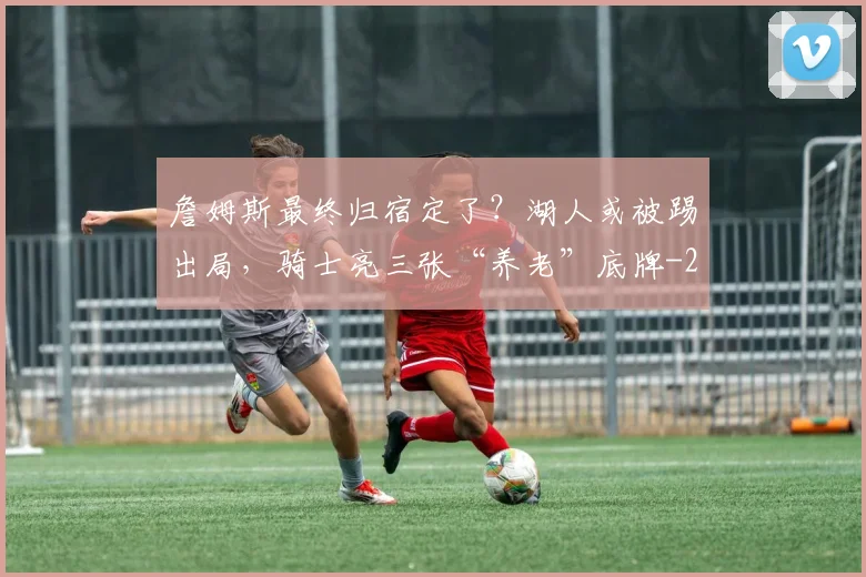 詹姆斯最终归宿定了？湖人或被踢出局，骑士亮三张“养老”底牌