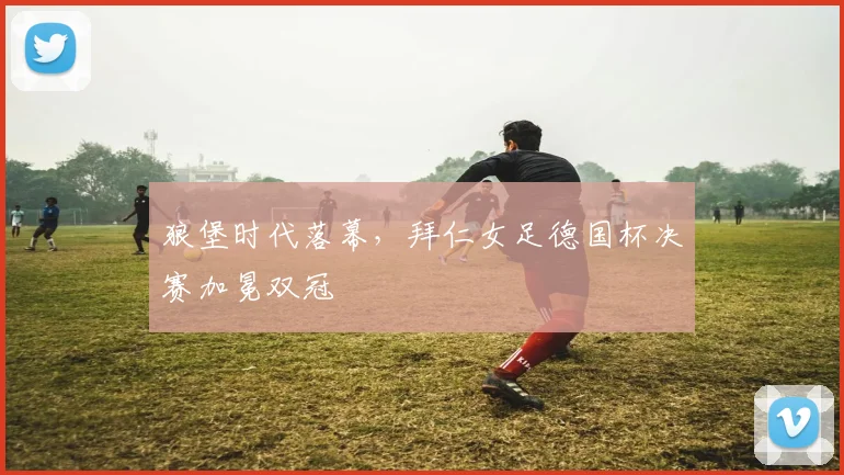 狼堡时代落幕，拜仁女足德国杯决赛加冕双冠