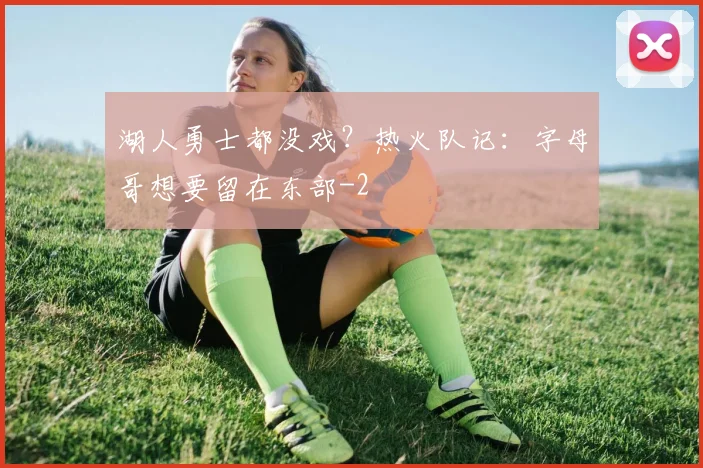 湖人勇士都没戏？热火队记：字母哥想要留在东部