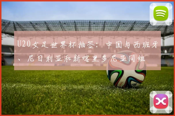 U20女足世界杯抽签：中国与西班牙、尼日利亚和新喀里多尼亚同组