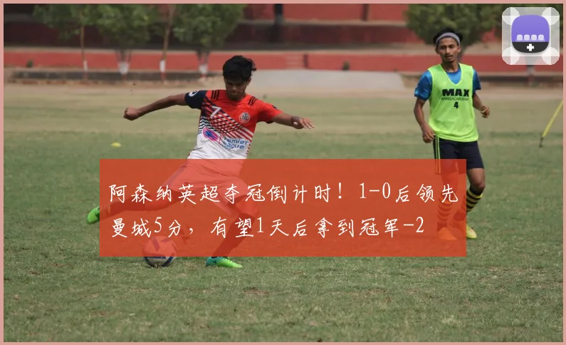 阿森纳英超夺冠倒计时！1-0后领先曼城5分，有望1天后拿到冠军