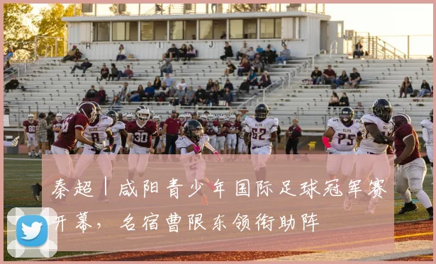 秦超｜咸阳青少年国际足球冠军赛开幕，名宿曹限东领衔助阵