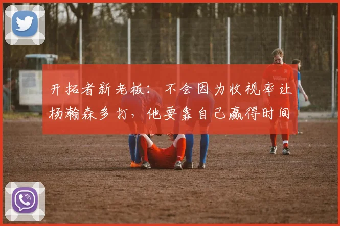 开拓者新老板：不会因为收视率让杨瀚森多打，他要靠自己赢得时间