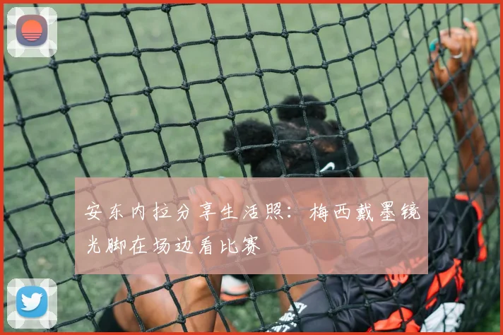 安东内拉分享生活照：梅西戴墨镜光脚在场边看比赛