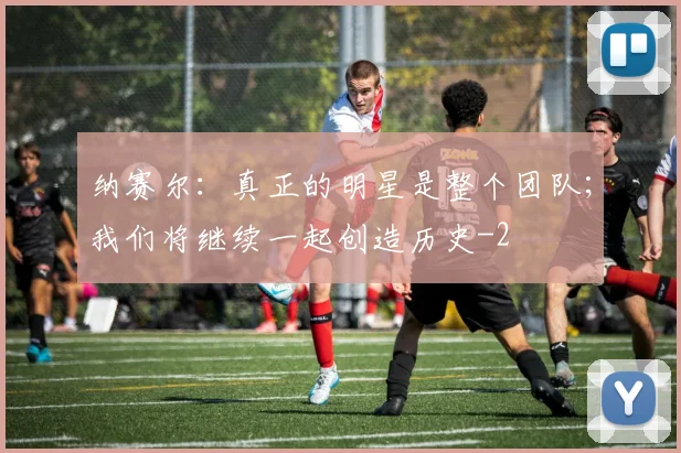 纳赛尔：真正的明星是整个团队；我们将继续一起创造历史