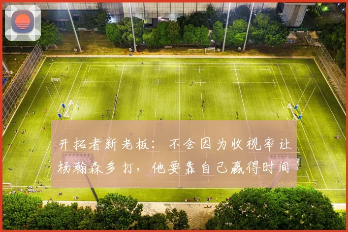 开拓者新老板：不会因为收视率让杨瀚森多打，他要靠自己赢得时间
