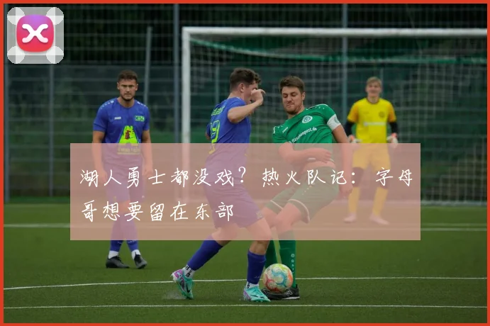 湖人勇士都没戏？热火队记：字母哥想要留在东部