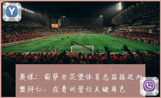 奥媒：前萨尔茨堡体育总监接近加盟拜仁，在青训营任关键角色