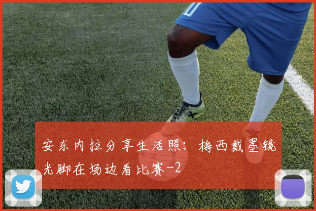 安东内拉分享生活照：梅西戴墨镜光脚在场边看比赛