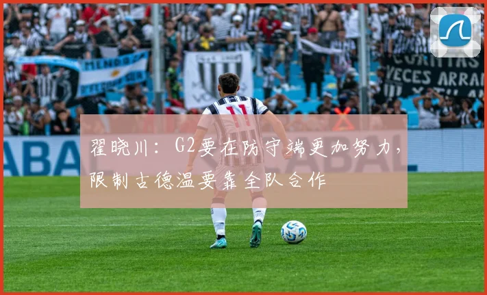 翟晓川：G2要在防守端更加努力，限制古德温要靠全队合作
