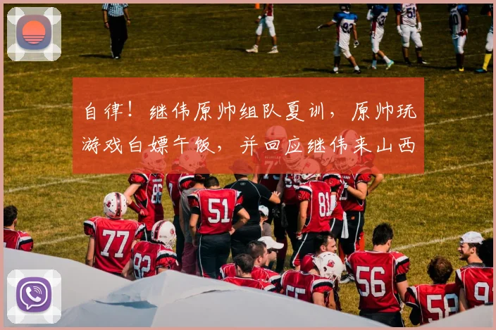 自律！继伟原帅组队夏训，原帅玩游戏白嫖午饭，并回应继伟来山西