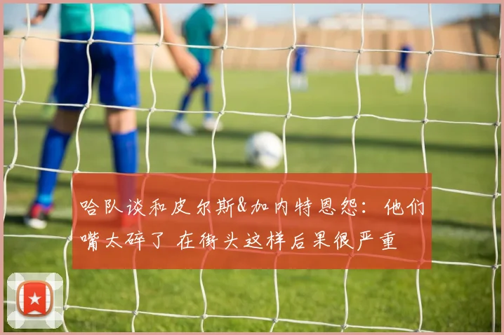 哈队谈和皮尔斯&加内特恩怨：他们嘴太碎了 在街头这样后果很严重