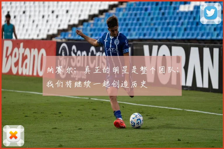 纳赛尔：真正的明星是整个团队；我们将继续一起创造历史