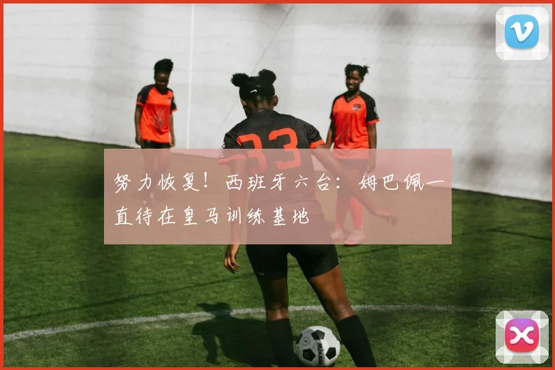 努力恢复！西班牙六台：姆巴佩一直待在皇马训练基地