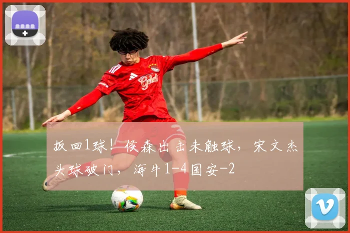 扳回1球！侯森出击未触球，宋文杰头球破门，海牛1-4国安