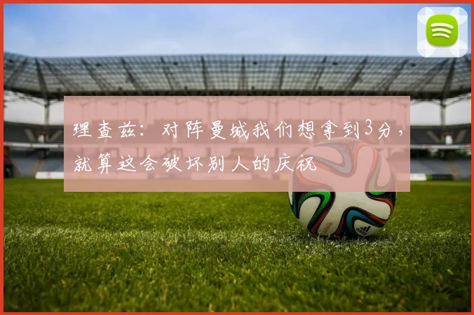 理查兹：对阵曼城我们想拿到3分，就算这会破坏别人的庆祝
