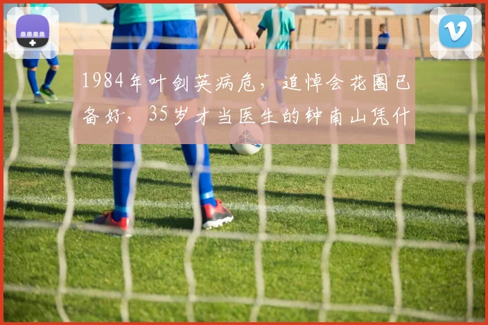 1984年叶剑英病危，追悼会花圈已备好，35岁才当医生的钟南山凭什么临危受命救回元帅？
